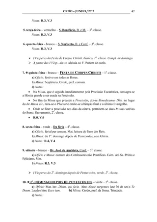 ORDO – JUNHO / 2012                                 47

          Notas: R.3, V.3

5. terça-feira – vermelho – S. Bonifácio, B. e M. – 3a. classe.
       Notas: R.3, V.3

6. quarta-feira – branco – S. Norberto, B. e Conf. – 3a. classe.
      Notas: R.3, V.3

           I Vésperas da Festa de Corpus Christi, branco, 1a. classe. Compl. de domingo.
           A partir das I Vésp., diz-se Aleluia no V. Panem de coelo.


7.    quinta-feira – branco – FESTA DE CORPUS CHRISTI – 1a. classe.
        a) Ofício: festivo em todas as Horas.
        b) Missa: Seqüência, Credo, pref. comum.
        c) Notas:
    • Na Missa, que é seguida imediatamente pela Procissão Eucarística, consagra-se
a Hóstia grande a ser usada na Procissão.
     • No fim da Missa que precede a Procissão, diz-se Benedicamus Dño. no lugar
do Ite Missa est., reza-se o Placeat e omite-se a bênção final e o último Evangelho.
    • Onde se fizer a procissão nos dias da oitava, permitem-se duas Missas votivas
do Ssmo. Sacramento, 2a. classe.
      •    R.0, V.0

8. sexta-feira – verde – Da féria – 4a. classe.
        a) Ofício: ferial per annum. Mat. leitura do livro dos Reis.
        b) Missa: do 1o. domingo depois de Pentecostes, sem Glória.
        c) Notas: R.4, V.4

9. sábado – branco – Bv. José de Anchieta, Conf. – 3a. classe.
       a) Ofício e Missa: comum dos Confessores não Pontífices. Com. dos Ss. Primo e
Feliciano, Mm.
       b) Notas: R.3, V.3

           I Vésperas do 2o. domingo depois de Pentecostes, verde, 2a. classe.

10. 2o. DOMINGO DEPOIS DE PENTECOSTES – verde – 2a. classe.
      a) Ofício: Mat. inv. Dñum. qui fecit, hino Nocte surgentes (até 30 de set.); Te
Deum. Laudes hino Ecce iam.       b) Missa: Credo, pref. da Ssma. Trindade.
      c) Notas:
 