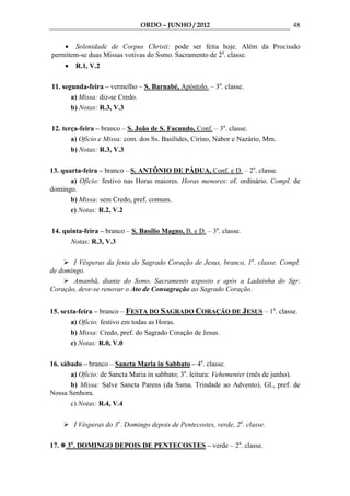 ORDO – JUNHO / 2012                              48


    • Solenidade de Corpus Christi: pode ser feita hoje. Além da Procissão
permitem-se duas Missas votivas do Ssmo. Sacramento de 2a. classe.
      •   R.1, V.2

11. segunda-feira – vermelho – S. Barnabé, Apóstolo. – 3a. classe.
       a) Missa: diz-se Credo.
       b) Notas: R.3, V.3

12. terça-feira – branco – S. João de S. Facundo, Conf. – 3a. classe.
       a) Ofício e Missa: com. dos Ss. Basílides, Cirino, Nabor e Nazário, Mm.
       b) Notas: R.3, V.3

13. quarta-feira – branco – S. ANTÔNIO DE PÁDUA, Conf. e D. – 2a. classe.
       a) Ofício: festivo nas Horas maiores. Horas menores: of. ordinário. Compl. de
domingo.
       b) Missa: sem Credo, pref. comum.
       c) Notas: R.2, V.2

14. quinta-feira – branco – S. Basílio Magno, B. e D. – 3a. classe.
      Notas: R.3, V.3

       I Vésperas da festa do Sagrado Coração de Jesus, branco, 1a. classe. Compl.
de domingo.
       Amanhã, diante do Ssmo. Sacramento exposto e após a Ladainha do Sgr.
Coração, deve-se renovar o Ato de Consagração ao Sagrado Coração.


15. sexta-feira – branco – FESTA DO SAGRADO CORAÇÃO DE JESUS – 1a. classe.
       a) Ofício: festivo em todas as Horas.
       b) Missa: Credo, pref. do Sagrado Coração de Jesus.
       c) Notas: R.0, V.0

16. sábado – branco – Sancta Maria in Sabbato – 4a. classe.
       a) Ofício: de Sancta Maria in sabbato; 3a. leitura: Vehementer (mês de junho).
       b) Missa: Salve Sancta Parens (da Ssma. Trindade ao Advento), Gl., pref. de
Nossa Senhora.
       c) Notas: R.4, V.4

          I Vésperas do 3o. Domingo depois de Pentecostes, verde, 2a. classe.

17.   3o. DOMINGO DEPOIS DE PENTECOSTES – verde – 2a. classe.
 