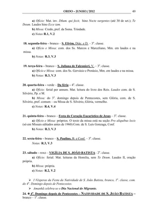 ORDO – JUNHO / 2012                                49

      a) Ofício: Mat. inv. Dñum. qui fecit, hino Nocte surgentes (até 30 de set.); Te
Deum. Laudes hino Ecce iam.
      b) Missa: Credo, pref. da Ssma. Trindade.
      c) Notas:R.1, V.2

18. segunda-feira – branco – S. Efrém, Diác. e D. – 3a. classe.
       a) Ofício e Missa: com. dos Ss. Marcos e Marceliano, Mm. em laudes e na
missa.
       b) Notas: R.3, V.3

19. terça-feira – branco – S. Juliana de Falconieri, V. – 3a. classe.
       a) Ofício e Missa: com. dos Ss. Gervásio e Protásio, Mm. em laudes e na missa.
       b) Notas: R.3, V.3

20. quarta-feira – verde – Da féria – 4a. classe.
        a) Ofício: ferial per annum. Mat. leitura do livro dos Reis. Laudes com. de S.
Silvério, Pp. e M.
        b) Missa: do 3o. domingo depois de Pentecostes, sem Glória, com. de S.
Silvério, pref. comum – ou Missa de S. Silvério, Glória, vermelho.
        c) Notas: R.4, V.4

21. quinta-feira – branco – Festa do Coração Eucarístico de Jesus – 3a. classe.
       a) Ofício e Missa: próprios. O texto da missa está na seção Pro aliquibus locis
(só em Missais editados antes de 1960) Com. de S. Luís Gonzaga, Conf.
       b) Notas: R.3, V.3

22. sexta-feira – branco – S. Paulino, B. e Conf. – 3a. classe.
       Notas: R.3, V.3

23. sábado – roxo – VIGÍLIA DE S. JOÃO BATISTA– 2a. classe.
       a) Ofício: ferial. Mat. leituras da Homilia, sem Te Deum. Laudes II, oração
própria.
       b) Missa: própria.
       c) Notas: R.2, V.2

        I Vésperas da Festa da Natividade de S. João Batista, branco, 1a. classe, com.
do 4o. Domingo depois de Pentecostes.
        Amanhã celebra-se o Dia Nacional do Migrante.
24. 4o. Domingo depois de Pentecostes – NATIVIDADE DE S. JOÃO BATISTA –
branco – 1a. classe.
 