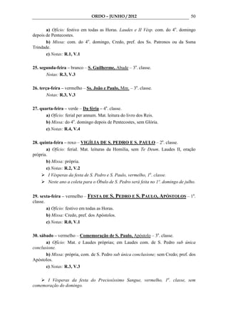 ORDO – JUNHO / 2012                                   50

       a) Ofício: festivo em todas as Horas. Laudes e II Vésp. com. do 4o. domingo
depois de Pentecostes.
       b) Missa: com. do 4o. domingo, Credo, pref. dos Ss. Patronos ou da Ssma
Trindade.
       c) Notas: R.1, V.1

25. segunda-feira – branco – S. Guilherme, Abade – 3a. classe.
       Notas: R.3, V.3

26. terça-feira – vermelho – Ss. João e Paulo, Mm. – 3a. classe.
        Notas: R.3, V.3

27. quarta-feira – verde – Da féria – 4a. classe.
       a) Ofício: ferial per annum. Mat. leitura do livro dos Reis.
       b) Missa: do 4o. domingo depois de Pentecostes, sem Glória.
       c) Notas: R.4, V.4

28. quinta-feira – roxo – VIGÍLIA DE S. PEDRO E S. PAULO – 2a. classe.
       a) Ofício: ferial. Mat. leituras da Homilia, sem Te Deum. Laudes II, oração
própria.
       b) Missa: própria.
       c) Notas: R.2, V.2
         I Vésperas da festa de S. Pedro e S. Paulo, vermelho, 1a. classe.
         Neste ano a coleta para o Óbulo de S. Pedro será feita no 1º. domingo de julho.


29. sexta-feira – vermelho – FESTA DE S. PEDRO E S. PAULO, APÓSTOLOS – 1a.
classe.
        a) Ofício: festivo em todas as Horas.
        b) Missa: Credo, pref. dos Apóstolos.
        c) Notas: R.0, V.1

30. sábado – vermelho – Comemoração de S. Paulo, Apóstolo – 3a. classe.
       a) Ofício: Mat. e Laudes próprias; em Laudes com. de S. Pedro sub única
conclusione.
       b) Missa: própria, com. de S. Pedro sub única conclusione; sem Credo; pref. dos
Apóstolos.
       c) Notas: R.3, V.3

      I Vésperas da festa do Preciosíssimo Sangue, vermelho, 1a. classe, sem
comemoração do domingo.
 