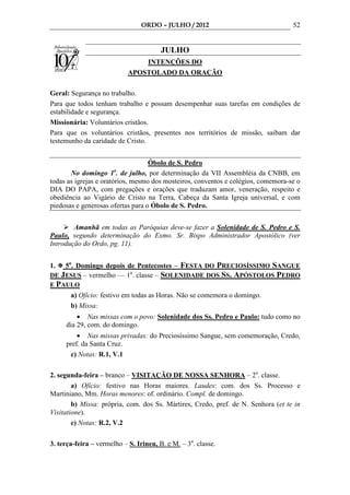 ORDO – JULHO / 2012                               52


                                        JULHO
                                INTENÇÕES DO
                            APOSTOLADO DA ORAÇÃO

Geral: Segurança no trabalho.
Para que todos tenham trabalho e possam desempenhar suas tarefas em condições de
estabilidade e segurança.
Missionária: Voluntários cristãos.
Para que os voluntários cristãos, presentes nos territórios de missão, saibam dar
testemunho da caridade de Cristo.


                                   Óbolo de S. Pedro
                       o
       No domingo 1 . de julho, por determinação da VII Assembléia da CNBB, em
todas as igrejas e oratórios, mesmo dos mosteiros, conventos e colégios, comemora-se o
DIA DO PAPA, com pregações e orações que traduzam amor, veneração, respeito e
obediência ao Vigário de Cristo na Terra, Cabeça da Santa Igreja universal, e com
piedosas e generosas ofertas para o Óbolo de S. Pedro.


        Amanhã em todas as Paróquias deve-se fazer a Solenidade de S. Pedro e S.
Paulo, segundo determinação do Exmo. Sr. Bispo Administrador Apostólico (ver
Introdução do Ordo, pg. 11).


1.  5o. Domingo depois de Pentecostes – FESTA DO PRECIOSÍSSIMO SANGUE
DE JESUS – vermelho –– 1a. classe – SOLENIDADE DOS SS. APÓSTOLOS PEDRO
E PAULO
       a) Ofício: festivo em todas as Horas. Não se comemora o domingo.
       b) Missa:
         • Nas missas com o povo: Solenidade dos Ss. Pedro e Paulo: tudo como no
     dia 29, com. do domingo.
         • Nas missas privadas: do Preciosíssimo Sangue, sem comemoração, Credo,
     pref. da Santa Cruz.
      c) Notas: R.1, V.1

2. segunda-feira – branco – VISITAÇÃO DE NOSSA SENHORA – 2a. classe.
        a) Ofício: festivo nas Horas maiores. Laudes: com. dos Ss. Processo e
Martiniano, Mm. Horas menores: of. ordinário. Compl. de domingo.
        b) Missa: própria, com. dos Ss. Mártires, Credo, pref. de N. Senhora (et te in
Visitatione).
        c) Notas: R.2, V.2

3. terça-feira – vermelho – S. Irineu, B. e M. – 3a. classe.
 