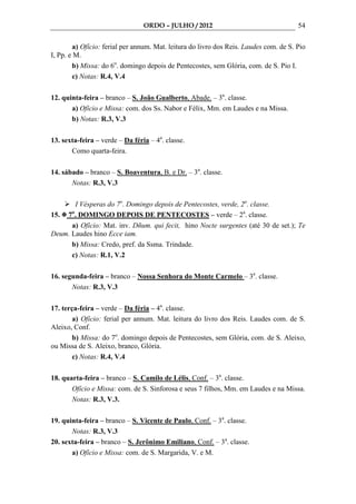 ORDO – JULHO / 2012                                   54

        a) Ofício: ferial per annum. Mat. leitura do livro dos Reis. Laudes com. de S. Pio
I, Pp. e M.
        b) Missa: do 6o. domingo depois de Pentecostes, sem Glória, com. de S. Pio I.
        c) Notas: R.4, V.4

12. quinta-feira – branco – S. João Gualberto, Abade. – 3a. classe.
       a) Ofício e Missa: com. dos Ss. Nabor e Félix, Mm. em Laudes e na Missa.
       b) Notas: R.3, V.3

13. sexta-feira – verde – Da féria – 4a. classe.
       Como quarta-feira.

14. sábado – branco – S. Boaventura, B. e Dr. – 3a. classe.
       Notas: R.3, V.3

       I Vésperas do 7o. Domingo depois de Pentecostes, verde, 2a. classe.
15. 7o. DOMINGO DEPOIS DE PENTECOSTES – verde – 2a. classe.
      a) Ofício: Mat. inv. Dñum. qui fecit, hino Nocte surgentes (até 30 de set.); Te
Deum. Laudes hino Ecce iam.
      b) Missa: Credo, pref. da Ssma. Trindade.
      c) Notas: R.1, V.2

16. segunda-feira – branco – Nossa Senhora do Monte Carmelo – 3a. classe.
       Notas: R.3, V.3

17. terça-feira – verde – Da féria – 4a. classe.
        a) Ofício: ferial per annum. Mat. leitura do livro dos Reis. Laudes com. de S.
Aleixo, Conf.
        b) Missa: do 7o. domingo depois de Pentecostes, sem Glória, com. de S. Aleixo,
ou Missa de S. Aleixo, branco, Glória.
        c) Notas: R.4, V.4

18. quarta-feira – branco – S. Camilo de Lélis, Conf. – 3a. classe.
       Ofício e Missa: com. de S. Sinforosa e seus 7 filhos, Mm. em Laudes e na Missa.
       Notas: R.3, V.3.

19. quinta-feira – branco – S. Vicente de Paulo, Conf. – 3a. classe.
       Notas: R.3, V.3
20. sexta-feira – branco – S. Jerônimo Emiliano, Conf. – 3a. classe.
       a) Ofício e Missa: com. de S. Margarida, V. e M.
 