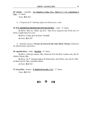 ORDO – JULHO / 2012                                 56

28. sábado – vermelho – Ss. Nazário e Celso, Mm., Vítor I, P. e M. e Inocêncio I,
Papa – 3a. classe.
       Notas: R.3, V.3

        I Vésperas do 9o. Domingo depois de Pentecostes, verde.

29. 9o. DOMINGO DEPOIS DE PENTECOSTES – verde – 2a. classe.
      a) Ofício: Mat. inv. Dñum. qui fecit, hino Nocte surgentes (até 30 de set.); Te
Deum. Laudes hino Ecce iam.
      b) Missa: Credo, pref. da Ssma. Trindade.
      c) Notas: R.1, V.2

       Amanhã começa a Novena em honra de São João Maria Vianney, Padroeiro
da Administração Apostólica.

30. segunda-feira – verde – Da féria – 4a. classe.
       a) Ofício: ferial per annum. Mat. leitura do livro dos Reis. Laudes com. dos Ss.
Abdon e Senen, Mm.
       b) Missa: do 9o. domingo depois de Pentecostes, sem Glória, com. dos Ss. Mm.,
ou Missa dos Ss. Mm, vermelho, Glória.
       c) Notas: R.4, V.4

31. terça-feira – branco – S. Inácio de Loyola, Conf. – 3a. classe.
        Notas: R.3, V.3
 