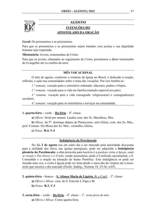 ORDO – AGOSTO / 2012                                  57


                                       AGOSTO
                                INTENÇÕES DO
                            APOSTOLADO DA ORAÇÃO

Geral: Os prisioneiros e as prisioneiras.
Para que os prisioneiros e as prisioneiras sejam tratados com justiça e sua dignidade
humana seja respeitada.
Missionária: Jovens, testemunhas de Cristo.
Para que os jovens, chamados ao seguimento de Cristo, proclamem e dêem testemunho
do Evangelho até os confins da terra.


                               MÊS VOCACIONAL
       O mês de agosto, conforme o costume da Igreja no Brasil, é dedicado à oração,
reflexão, e ação nas comunidades sobre o tema das vocações. Por isso lembra-se:
       1.ª semana: vocação para o ministério ordenado: diáconos, padres e bispos.
       2.ª semana: vocação para a vida em família (atenção especial aos pais).
       3.ª semana: vocação para a vida consagrada: religiosos(as) e consagrados(as)
seculares.
       4.ª semana: vocação para os ministérios e serviços na comunidade.


1. quarta-feira – verde – Da féria – 4a. classe.
       a) Ofício: ferial per annum. Laudes com. dos Ss. Macabeus, Mm.
       b) Missa: do 9o. domingo depois de Pentecostes, sem Glória, com. dos Ss. Mm.,
pref. Comum. Ou Missa dos Ss. Mm., vermelho, Glória.
       c) Notas: R.4, V.4


                              Indulgência da Porciúncula
       No dia 2 de agosto (ou em outro dia a ser marcado pela autoridade diocesana
para a utilidade dos fiéis), nas igrejas paroquiais, pode ser adquirida a Indulgência
plenária da Porciúncula: a obra prescrita para lucrá-la é a piedosa visita à Igreja, onde
se rezam o Pai-Nosso e o Credo, sendo necessárias ainda a Confissão sacramental, a S.
Comunhão e a oração na intenção do Sumo Pontífice. Esta indulgência só pode ser
lucrada uma vez; a visita à Igreja pode ser feita desde o meio-dia da véspera até à meia-
noite que encerra o dia marcado (Enchr. Indulg., Normas 18, 25-26, n.65).


2. quinta-feira – branco – S. Afonso Maria de Ligório, B. e Conf. – 3a. classe.
       a) Ofício e Missa: com. de S. Estevão I, Papa e M.
       b) Notas: R.3, V.3

3. sexta-feira – verde – Da féria – 4a. classe – 1a. sexta-feira do mês.
        a) Ofício e Missa: Como quarta-feira.
 
