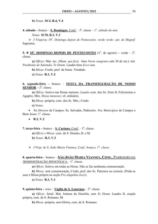 ORDO – AGOSTO / 2012                                    58

        b) Notas: SCJ, R.4, V.4

4. sábado – branco – S. Domingos, Conf. – 3a. classe – 1o. sábado do mês.
       Notas: ICM, R.3, V.3
        I Vésperas 10o. Domingo depois de Pentecostes, verde verde: ant. do Magnif.
Sapientia.

5.    10o. DOMINGO DEPOIS DE PENTECOSTES (1o. de agosto) – verde – 2a.
classe.
        a) Ofício: Mat. inv. Dñum. qui fecit, hino Nocte surgentes (até 30 de set.); leit.
Parábolas de Salomão; Te Deum. Laudes hino Ecce iam.
        b) Missa: Credo, pref. da Ssma. Trindade.
        c) Notas: R.1, V.2

6. segunda-feira – branco – FESTA DA TRANSFIGURAÇÃO DE NOSSO
SENHOR – 2a. classe.
      a) Ofício: festivo nas Horas maiores. Laudes com. dos Ss. Sisto II, Felicíssimo e
Agapito, Mm. Horas menores: of. ordinário.
      b) Missa: própria; com. dos Ss. Mm.; Credo.
      c) Notas:
   • Na Diocese de Campos: Ss. Salvador, Padroeiro. Nos Municípios de Campos e
Bom Jesus: 1a. classe.
    •    R.2, V.2

7. terça-feira – branco – S. Caetano, Conf. – 3a. classe.
        a) Ofício e Missa: com. de S. Donato, B. e M.
        b) Notas: R.3, V.3

         I Vésp. de S. João Maria Vianney, Conf., branco, 1a. classe.


8. quarta-feira – branco – SÃO JOÃO MARIA VIANNEY, CONF., PADROEIRO DA
ADMINISTRAÇÃO APOSTÓLICA – 1a. classe.
       a) Ofício: festivo em todas as Horas. Não se faz nenhuma comemoração.
       b) Missa: sem comemoração, Credo, pref. dos Ss. Patronos ou comum. (Pode-se
usar a Missa própria na seção Pro aliquibus locis).
       c) Notas: R.1, V.1

9. quinta-feira – roxo – Vigília de S. Lourenço – 3a. classe.
       a) Ofício: ferial. Mat. leituras da Homilia, sem Te Deum. Laudes II, oração
própria, com. de S. Romano, M.
       b) Missa: própria, sem Glória, com. de S. Romano.
 