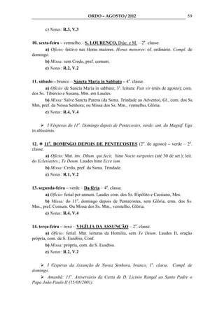 ORDO – AGOSTO / 2012                                    59

       c) Notas: R.3, V.3

10. sexta-feira – vermelho – S. LOURENÇO, Diác. e M. – 2a. classe.
       a) Ofício: festivo nas Horas maiores. Horas menores: of. ordinário. Compl. de
domingo.
       b) Missa: sem Credo, pref. comum.
       c) Notas: R.2, V.2

11. sábado – branco – Sancta Maria in Sabbato – 4a. classe.
       a) Ofício: de Sancta Maria in sabbato; 3a. leitura: Fuit vir (mês de agosto); com.
dos Ss. Tibúrcio e Susana, Mm. em Laudes.
       b) Missa: Salve Sancta Parens (da Ssma. Trindade ao Advento), Gl., com. dos Ss.
Mm, pref. de Nossa Senhora; ou Missa dos Ss. Mm., vermelho, Glória.
       c) Notas: R.4, V.4

          I Vésperas do 11o. Domingo depois de Pentecostes, verde: ant. do Magnif. Ego
in altissimis.

12. 11o. DOMINGO DEPOIS DE PENTECOSTES (2o. de agosto) – verde – 2a.
classe.
        a) Ofício: Mat. inv. Dñum. qui fecit, hino Nocte surgentes (até 30 de set.); leit.
do Eclesiastes.; Te Deum. Laudes hino Ecce iam.
        b) Missa: Credo, pref. da Ssma. Trindade.
        c) Notas: R.1, V.2

13. segunda-feira – verde – Da féria – 4a. classe.
       a) Ofício: ferial per annum. Laudes com. dos Ss. Hipólito e Cassiano, Mm.
       b) Missa: do 11o. domingo depois de Pentecostes, sem Glória, com. dos Ss.
Mm., pref. Comum. Ou Missa dos Ss. Mm., vermelho, Glória.
       c) Notas: R.4, V.4

14. terça-feira – roxo – VIGÍLIA DA ASSUNÇÃO – 2a. classe.
        a) Ofício: ferial. Mat. leituras da Homilia, sem Te Deum. Laudes II, oração
própria, com. de S. Eusébio, Conf.
        b) Missa: própria, com. de S. Eusébio.
        c) Notas: R.2, V.2

       I Vésperas da Assunção de Nossa Senhora, branco, 1a. classe. Compl. de
domingo.
       Amanhã: 11o. Aniversário da Carta de D. Licinio Rangel ao Santo Padre o
Papa João Paulo II (15/08/2001).
 