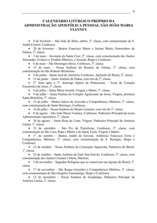6


         CALENDÁRIO LITÚRGICO PRÓPRIO DA
 ADMINISTRAÇÃO APOSTÓLICA PESSOAL SÃO JOÃO MARIA
                    VIANNEY


      • 4 de fevereiro – São João de Brito, mártir, 3a. classe, com comemoração de S.
André Corsini, Confessor.
      • 20 de fevereiro – Beatos Francisco Marto e Jacinta Marto, Pastorinhos de
Fátima, 3a. classe.
      • 3 de maio – Invenção da Santa Cruz, 2a. classe, com comemoração dos Santos
Alexandre, Evêncio e Teodulo Mártires, e Juvenal, Bispo e Confessor.
      • 6 de maio – São Domingos Sávio, Confessor, 3a. classe.
      • 13 de maio – Nossa Senhora do Rosário de Fátima, 3a. classe, com
comemoração de São Roberto Belarmino.
      • 9 de junho – Beato José de Anchieta, Confessor, Apóstolo do Brasil, 3a. classe.
      • 13 de junho – Santo Antônio de Pádua, com rito de 2a. classe.
      • 5a. feira após o 3o. domingo depois de Pentecostes – Festa do Coração
Eucarístico de Jesus, 3a. classe.
      • 6 de julho – Santa Maria Goretti, Virgem e Mártir, 3a. classe.
      • 9 de julho – Santa Paulina do Coração Agonizante de Jesus, Virgem, primeira
Santa Brasileira, 3a. classe.
      • 15 de julho – Beatos Inácio de Azevedo e Companheiros, Mártires, 3a. classe,
com comemoração de Santo Henrique, Confessor.
      • 16 de julho – Nossa Senhora do Monte Carmelo, com rito de 3a. classe.
      • 8 de agosto – São João Maria Vianney, Confessor, Padroeiro Principal da nossa
Administração Apostólica, 1a. classe.
      • 30 de agosto – Santa Rosa de Lima, Virgem, Padroeira Principal da América
Latina, 1a. classe.
      • 23 de setembro – São Pio de Pietrelcina, Confessor, 3a. classe, com
comemoração de São Lino, Papa e Mártir e de Santa Tecla, Virgem e Mártir.
      • 1o. de outubro – Beatos André de Soveral, Ambrósio Francisco Ferro e
Companheiros, Mártires, 3a. classe, com comemoração de S. Remígio, Bispo e
Confessor.
      • 12 de outubro – Nossa Senhora da Conceição Aparecida, Padroeira do Brasil,
 a
1 . classe.
      • 25 de outubro – Santo Antônio de Sant’Ana Galvão, Confessor, 3a. classe, com
comemoração dos Santos Crisanto e Daria, Mártires.
      • 5 de novembro – Sagradas Relíquias que se conservam nas Igrejas do Brasil, 3a.
classe.
      • 17 de novembro – São Roque Gonzáles e Companheiros Mártires, 3a. classe,
com comemoração de São Gregório Taumaturgo, Bispo e Confessor.
      • 12 de dezembro – Nossa Senhora de Guadalupe, Padroeira Principal da
América Latina, 1a. classe.
 