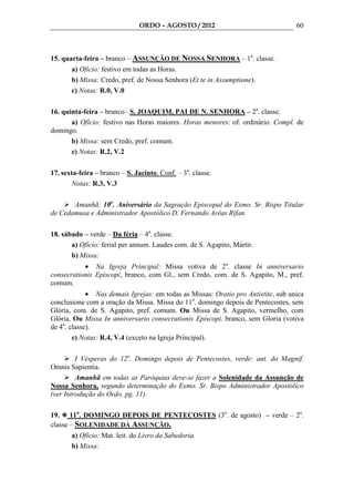 ORDO – AGOSTO / 2012                                60



15. quarta-feira – branco – ASSUNÇÃO DE NOSSA SENHORA – 1a. classe.
       a) Ofício: festivo em todas as Horas.
       b) Missa: Credo, pref. de Nossa Senhora (Et te in Assumptione).
       c) Notas: R.0, V.0

16. quinta-feira – branco– S. JOAQUIM, PAI DE N. SENHORA – 2a. classe.
       a) Ofício: festivo nas Horas maiores. Horas menores: of. ordinário. Compl. de
domingo.
       b) Missa: sem Credo, pref. comum.
       c) Notas: R.2, V.2

17. sexta-feira – branco – S. Jacinto, Conf. – 3a. classe.
        Notas: R.3, V.3

       Amanhã: 10o. Aniversário da Sagração Episcopal do Exmo. Sr. Bispo Titular
de Cedamusa e Administrador Apostólico D. Fernando Arêas Rifan.

18. sábado – verde – Da féria – 4a. classe.
       a) Ofício: ferial per annum. Laudes com. de S. Agapito, Mártir.
       b) Missa:
           • Na Igreja Principal: Missa votiva de 2a. classe In anniversario
consecrationis Episcopi, branco, com Gl., sem Credo, com. de S. Agapito, M., pref.
comum.
             • Nas demais Igrejas: em todas as Missas: Oratio pro Antistite, sub unica
conclusione com a oração da Missa. Missa do 11o. domingo depois de Pentecostes, sem
Glória, com. de S. Agapito, pref. comum. Ou Missa de S. Agapito, vermelho, com
Glória. Ou Missa In anniversario consecrationis Episcopi, branco, sem Gloria (votiva
de 4a. classe).
        c) Notas: R.4, V.4 (exceto na Igreja Principal).

         I Vésperas do 12o. Domingo depois de Pentecostes, verde: ant. do Magnif.
Omnis Sapientia.
         Amanhã em todas as Paróquias deve-se fazer a Solenidade da Assunção de
Nossa Senhora, segundo determinação do Exmo. Sr. Bispo Administrador Apostólico
(ver Introdução do Ordo, pg. 11).

19. 11o. DOMINGO DEPOIS DE PENTECOSTES (3o. de agosto) – verde – 2a.
classe – SOLENIDADE DA ASSUNÇÃO.
       a) Ofício: Mat. leit. do Livro da Sabedoria.
       b) Missa:
 