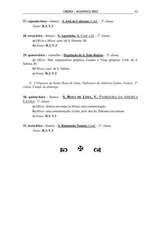 ORDO – AGOSTO / 2012                             62

27. segunda-feira – branco – S. José de Calazans, Conf. – 3a. classe.
       Notas: R.3, V.3

28. terça-feira – branco – S. Agostinho, B. Conf. e D. – 3a. classe.
        a) Ofício e Missa: com. de S. Hermes, M.
        b) Notas: R.3, V.3

29. quarta-feira – vermelho – Degolação de S. João Batista – 3a. classe.
       a) Ofício: Mat. responsórios próprios, Laudes e Vésp. próprias. Com. de S.
Sabina, M.
       b) Missa: com. de S. Sabina.
       c) Notas: R.3, V.3

         I Vésperas de Santa Rosa de Lima, Padroeira da América Latina, branco, 1a.
classe. Compl. de domingo.


30. quinta-feira – branco – S. ROSA DE LIMA, V., PADROEIRA DA AMÉRICA
LATINA– 1a. classe.
       a) Ofício: festivo em todas as Horas, sem comemoração.
       b) Missa: sem comemoração, Credo, pref. dos Ss. Patronos ou comum.
       c) Notas: R.1, V.1

31. sexta-feira – branco – S. Raimundo Nonato, Conf. – 3a. classe.
       Notas: R.3, V.3
 
