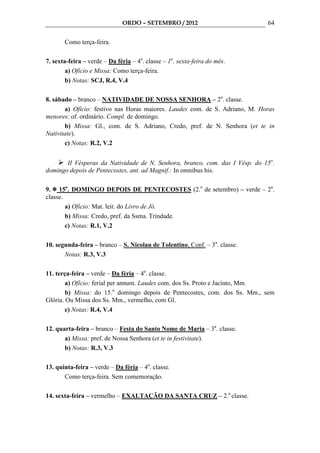 ORDO – SETEMBRO / 2012                         64

       Como terça-feira.

7. sexta-feira – verde – Da féria – 4a. classe – 1a. sexta-feira do mês.
        a) Ofício e Missa: Como terça-feira.
        b) Notas: SCJ, R.4, V.4

8. sábado – branco – NATIVIDADE DE NOSSA SENHORA – 2a. classe.
       a) Ofício: festivo nas Horas maiores. Laudes com. de S. Adriano, M. Horas
menores: of. ordinário. Compl. de domingo.
       b) Missa: Gl., com. de S. Adriano, Credo, pref. de N. Senhora (et te in
Nativitate).
       c) Notas: R.2, V.2


       II Vésperas da Natividade de N. Senhora, branco, com. das I Vésp. do 15o.
domingo depois de Pentecostes, ant. ad Magnif.: In omnibus his.

9. 15o. DOMINGO DEPOIS DE PENTECOSTES (2.o de setembro) – verde – 2a.
classe.
        a) Ofício: Mat. leit. do Livro de Jó.
        b) Missa: Credo, pref. da Ssma. Trindade.
        c) Notas: R.1, V.2

10. segunda-feira – branco – S. Nicolau de Tolentino, Conf. – 3a. classe.
       Notas: R.3, V.3

11. terça-feira – verde – Da féria – 4a. classe.
        a) Ofício: ferial per annum. Laudes com. dos Ss. Proto e Jacinto, Mm.
        b) Missa: do 15.o domingo depois de Pentecostes, com. dos Ss. Mm., sem
Glória. Ou Missa dos Ss. Mm., vermelho, com Gl.
        c) Notas: R.4, V.4

12. quarta-feira – branco – Festa do Santo Nome de Maria – 3a. classe.
       a) Missa: pref. de Nossa Senhora (et te in festivitate).
       b) Notas: R.3, V.3

13. quinta-feira – verde – Da féria – 4a. classe.
       Como terça-feira. Sem comemoração.

14. sexta-feira – vermelho – EXALTAÇÃO DA SANTA CRUZ – 2.a classe.
 