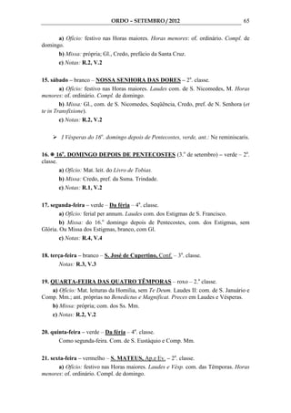 ORDO – SETEMBRO / 2012                                 65

      a) Ofício: festivo nas Horas maiores. Horas menores: of. ordinário. Compl. de
domingo.
      b) Missa: própria; Gl., Credo, prefácio da Santa Cruz.
      c) Notas: R.2, V.2

15. sábado – branco – NOSSA SENHORA DAS DORES – 2a. classe.
        a) Ofício: festivo nas Horas maiores. Laudes com. de S. Nicomedes, M. Horas
menores: of. ordinário. Compl. de domingo.
        b) Missa: Gl., com. de S. Nicomedes, Seqüência, Credo, pref. de N. Senhora (et
te in Transfixione).
        c) Notas: R.2, V.2

        I Vésperas do 16o. domingo depois de Pentecostes, verde, ant.: Ne reminiscaris.

16. 16o. DOMINGO DEPOIS DE PENTECOSTES (3.o de setembro) – verde – 2a.
classe.
        a) Ofício: Mat. leit. do Livro de Tobias.
        b) Missa: Credo, pref. da Ssma. Trindade.
        c) Notas: R.1, V.2

17. segunda-feira – verde – Da féria – 4a. classe.
        a) Ofício: ferial per annum. Laudes com. dos Estigmas de S. Francisco.
        b) Missa: do 16.o domingo depois de Pentecostes, com. dos Estigmas, sem
Glória. Ou Missa dos Estigmas, branco, com Gl.
        c) Notas: R.4, V.4

18. terça-feira – branco – S. José de Cupertino, Conf. – 3a. classe.
        Notas: R.3, V.3

19. QUARTA-FEIRA DAS QUATRO TÊMPORAS – roxo – 2.a classe.
     a) Ofício: Mat. leituras da Homilia, sem Te Deum. Laudes II: com. de S. Januário e
Comp. Mm.; ant. próprias no Benedictus e Magnificat. Preces em Laudes e Vésperas.
     b) Missa: própria; com. dos Ss. Mm.
     c) Notas: R.2, V.2

20. quinta-feira – verde – Da féria – 4a. classe.
       Como segunda-feira. Com. de S. Eustáquio e Comp. Mm.

21. sexta-feira – vermelho – S. MATEUS, Ap.e Ev. – 2a. classe.
       a) Ofício: festivo nas Horas maiores. Laudes e Vésp. com. das Têmporas. Horas
menores: of. ordinário. Compl. de domingo.
 