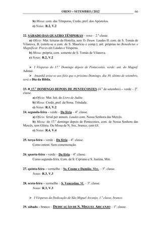 ORDO – SETEMBRO / 2012                              66

       b) Missa: com. das Têmporas, Credo, pref. dos Apóstolos.
       c) Notas: R.2, V.2

22. SÁBADO DAS QUATRO TÊMPORAS – roxo – 2.a classe.
     a) Ofício: Mat. leituras da Homilia, sem Te Deum. Laudes II: com. de S. Tomás de
Vilanova, B. (omite-se a com. de S. Maurício e comp.); ant. próprias no Benedictus e
Magnificat. Preces em Laudes e Vésperas.
     b) Missa: própria; com. somente de S. Tomás de Vilanova.
     c) Notas: R.2, V.2

          I Vésperas do 17.o Domingo depois de Pentecostes, verde: ant. do Magnif.
Adonai.
        Amanhã avise-se aos fiéis que o próximo Domingo, dia 30, último de setembro,
será o Dia da Bíblia.

23. 17.o DOMINGO DEPOIS DE PENTECOSTES (4.o de setembro) – verde – 2a.
classe.
        a) Ofício: Mat. leit. do Livro de Judite.
        b) Missa: Credo, pref. da Ssma. Trindade.
        c) Notas: R.1, V.2
24. segunda-feira – verde – Da féria – 4a. classe.
        a) Ofício: ferial per annum. Laudes com. Nossa Senhora das Mercês.
        b) Missa: do 17.o domingo depois de Pentecostes, com. de Nossa Senhora das
Mercês, sem Glória. Ou Missa de N. Sra., branco, com Gl.
        c) Notas: R.4, V.4

25. terça-feira – verde – Da féria – 4a. classe.
        Como ontem. Sem comemoração.

26. quarta-feira – verde – Da féria – 4a. classe.
       Como segunda-feira. Com. de S. Cipriano e S. Justina, Mm.

27. quinta-feira – vermelho – Ss. Cosme e Damião, Mm. – 3a. classe.
       Notas: R.3, V.3

28. sexta-feira – vermelho – S. Venceslau, M. – 3a. classe.
       Notas: R.3, V.3

          I Vésperas da Dedicação de São Miguel Arcanjo, 1.a classe, branco.

29. sábado – branco – DEDICAÇÃO DE S. MIGUEL ARCANJO – 1a. classe.
 