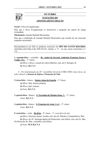 ORDO – OUTUBRO / 2012                                 68


                                     OUTUBRO
                               INTENÇÕES DO
                           APOSTOLADO DA ORAÇÃO

Geral: A Nova Evangelização.
Para que a Nova Evangelização se desenvolva e progrida nos países de antiga
cristandade.
Missionária: Jornada Mundial Missionária.
Para que a celebração da Jornada Mundial Missionária seja ocasião de um renovado
empenho missionário.


Recomendem-se aos fiéis os piedosos exercícios do MÊS DO SANTO ROSÁRIO,
instituídos pelo Papa Leão XIII (Enchir. Indulg. n. 17 – no cap. outras concessões; n.°
17).


1. segunda-feira – vermelho – Bv. André de Soveral, Ambrósio Francisco Ferro e
Comp., Mm. – 3.a classe.
       a) Ofício e Missa: comum de vários Mártires; com. de S. Remígio, B.
       b) Notas: R.3, V.3

        Por determinação da 43a. Assembléia Geral da CNBB (2005), hoje inicia, em
todo o Brasil, a Semana de Defesa e Promoção da Vida.

2. terça-feira – branco – Santos Anjos da Guarda – 3.a classe.
        a) Ofício: Mat. leituras próprias
        b) Missa: pref. comum.
        c) Notas: R.3, V.3

3. quarta-feira – branco – S. Teresinha do Menino Jesus, V. – 3a. classe.
       Notas: R.3, V.3

4. quinta-feira – branco – S. Francisco de Assis, Conf. – 3a. classe.
       Notas: R.3, V.3

5. sexta-feira – verde – Da féria – 4a. classe – 1a. sexta-feira do mês.
        a) Ofício: ferial per annum. Laudes com. dos Ss. Plácido e Companheiros, Mm.
        b) Missa: do 18.o domingo depois de Pentecostes, sem Glória, com. dos Ss. Mm.
Ou Missa dos Ss. Mm., vermelho, com Glória.
        c) Notas: SCJ, R.4, V.4
 