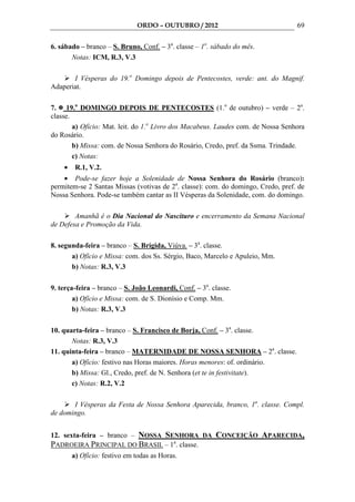 ORDO – OUTUBRO / 2012                               69

6. sábado – branco – S. Bruno, Conf. – 3a. classe – 1o. sábado do mês.
       Notas: ICM, R.3, V.3

       I Vésperas do 19.o Domingo depois de Pentecostes, verde: ant. do Magnif.
Adaperiat.

7. 19.o DOMINGO DEPOIS DE PENTECOSTES (1.o de outubro) – verde – 2a.
classe.
        a) Ofício: Mat. leit. do 1.o Livro dos Macabeus. Laudes com. de Nossa Senhora
do Rosário.
        b) Missa: com. de Nossa Senhora do Rosário, Credo, pref. da Ssma. Trindade.
        c) Notas:
    •    R.1, V.2.
    • Pode-se fazer hoje a Solenidade de Nossa Senhora do Rosário (branco):
permitem-se 2 Santas Missas (votivas de 2a. classe): com. do domingo, Credo, pref. de
Nossa Senhora. Pode-se também cantar as II Vésperas da Solenidade, com. do domingo.

        Amanhã é o Dia Nacional do Nascituro e encerramento da Semana Nacional
de Defesa e Promoção da Vida.

8. segunda-feira – branco – S. Brígida, Viúva. – 3a. classe.
       a) Ofício e Missa: com. dos Ss. Sérgio, Baco, Marcelo e Apuleio, Mm.
       b) Notas: R.3, V.3

9. terça-feira – branco – S. João Leonardi, Conf. – 3a. classe.
        a) Ofício e Missa: com. de S. Dionísio e Comp. Mm.
        b) Notas: R.3, V.3

10. quarta-feira – branco – S. Francisco de Borja, Conf. – 3a. classe.
       Notas: R.3, V.3
11. quinta-feira – branco – MATERNIDADE DE NOSSA SENHORA – 2a. classe.
       a) Ofício: festivo nas Horas maiores. Horas menores: of. ordinário.
       b) Missa: Gl., Credo, pref. de N. Senhora (et te in festivitate).
       c) Notas: R.2, V.2

       I Vésperas da Festa de Nossa Senhora Aparecida, branco, 1a. classe. Compl.
de domingo.


12. sexta-feira – branco – NOSSA SENHORA DA CONCEIÇÃO APARECIDA,
PADROEIRA PRINCIPAL DO BRASIL – 1a. classe.
        a) Ofício: festivo em todas as Horas.
 
