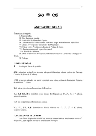 7




                          ANOTAÇÕES GERAIS

Índice das anotações:
        I. Siglas usadas.
        II. Dias Santos de guarda.
        III. Aplicação da Missa Pro Populo.
        IV. Aniversário do Santo Padre o Papa e do Bispo Administrador Apostólico.
        V. Oração pro seipso no aniversário da Ordenação.
        VI. Missa votiva Pro Sponsis, Bodas de Prata e de Ouro.
        VII. Época para cumprir o preceito pascal.
        VIII. Missas de Defuntos.
        IX. Bem-aventurados Brasileiros ainda não inscritos no Calendário Litúrgico do
Brasil.
        X. Coletas.

I. SIGLAS USADAS
     : domingo e festas de preceito.

SCJ: primeiras sextas-feiras em que são permitidas duas missas votivas do Sagrado
Coração de Jesus de 3a. classe.

ICM: primeiros sábados em que é permitida uma missa votiva do Imaculado Coração
de Maria de 3a. classe.

R.0: não se permite nenhuma missa de Réquiem.

R.1, R.2, R.3, R.4: permitem-se as missas de Réquiem de 1a., 2a., 3a. e 4a. classe,
respectivamente.

V.0: não se permite nenhuma missa votiva.

V.1, V.2, V.3, V.4: permitem-se missas votivas de 1a., 2a., 3a. e 4a. classe,
respectivamente.

II. DIAS SANTOS DE GUARDA
       São festas de preceito os dias: do Natal de Nosso Senhor, da oitava do Natal (1o.
de janeiro), de Corpus Christi e da Imaculada Conceição.
 