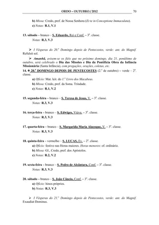 ORDO – OUTUBRO / 2012                                 70

       b) Missa: Credo, pref. de Nossa Senhora (Et te in Conceptione Immaculata).
       c) Notas: R.1, V.1

13. sábado – branco – S. Eduardo, Rei e Conf. – 3a. classe.
       Notas: R.3, V.3


         I Vésperas do 20.o Domingo depois de Pentecostes, verde: ant. do Magnif.
Refulsit sol.
         Amanhã, avisem-se os fiéis que no próximo domingo, dia 21, penúltimo de
outubro, será celebrado o Dia das Missões e Dia da Pontifícia Obra da Infância
Missionária (Santa Infância), com pregações, orações, coletas, etc.
14. 20.o DOMINGO DEPOIS DE PENTECOSTES (2.o de outubro) – verde – 2a.
classe.
        a) Ofício: Mat. leit. do 1.o Livro dos Macabeus.
        b) Missa: Credo, pref. da Ssma. Trindade.
        c) Notas: R.1, V.2

15. segunda-feira – branco – S. Teresa de Jesus, V. – 3a. classe.
       Notas: R.3, V.3

16. terça-feira – branco – S. Edwiges, Viúva. – 3a. classe.
        Notas: R.3, V.3

17. quarta-feira – branco – S. Margarida Maria Alacoque, V. – 3a. classe.
       Notas: R.3, V.3

18. quinta-feira – vermelho – S. LUCAS, Ev. – 2a. classe.
       a) Ofício: festivo nas Horas maiores. Horas menores: of. ordinário.
       b) Missa: Gl., Credo, pref. dos Apóstolos.
       c) Notas: R.2, V.2

19. sexta-feira – branco – S. Pedro de Alcântara, Conf. – 3a. classe.
       Notas: R.3, V.3

20. sábado – branco – S. João Câncio, Conf. – 3a. classe.
       a) Ofício: hinos próprios.
       b) Notas: R.3, V.3

       I Vésperas do 21.o Domingo depois de Pentecostes, verde: ant. do Magnif.
Exaudiat Dominus.
 