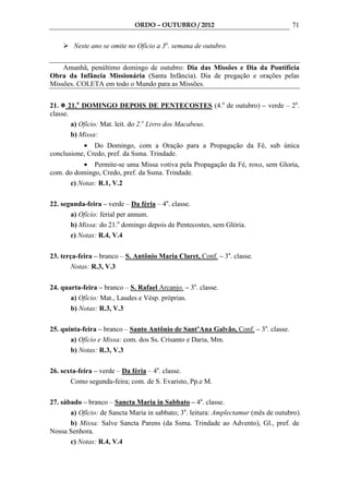 ORDO – OUTUBRO / 2012                                 71

        Neste ano se omite no Ofício a 3a. semana de outubro.


    Amanhã, penúltimo domingo de outubro: Dia das Missões e Dia da Pontifícia
Obra da Infância Missionária (Santa Infância). Dia de pregação e orações pelas
Missões. COLETA em todo o Mundo para as Missões.


21. 21.o DOMINGO DEPOIS DE PENTECOSTES (4.o de outubro) – verde – 2a.
classe.
        a) Ofício: Mat. leit. do 2.o Livro dos Macabeus.
        b) Missa:
           • Do Domingo, com a Oração para a Propagação da Fé, sub única
conclusione, Credo, pref. da Ssma. Trindade.
          • Permite-se uma Missa votiva pela Propagação da Fé, roxo, sem Gloria,
com. do domingo, Credo, pref. da Ssma. Trindade.
      c) Notas: R.1, V.2

22. segunda-feira – verde – Da féria – 4a. classe.
       a) Ofício: ferial per annum.
       b) Missa: do 21.o domingo depois de Pentecostes, sem Glória.
       c) Notas: R.4, V.4

23. terça-feira – branco – S. Antônio Maria Claret, Conf. – 3a. classe.
        Notas: R.3, V.3

24. quarta-feira – branco – S. Rafael Arcanjo. – 3a. classe.
       a) Ofício: Mat., Laudes e Vésp. próprias.
       b) Notas: R.3, V.3

25. quinta-feira – branco – Santo Antônio de Sant’Ana Galvão, Conf. – 3a. classe.
       a) Ofício e Missa: com. dos Ss. Crisanto e Daria, Mm.
       b) Notas: R.3, V.3

26. sexta-feira – verde – Da féria – 4a. classe.
       Como segunda-feira; com. de S. Evaristo, Pp.e M.

27. sábado – branco – Sancta Maria in Sabbato – 4a. classe.
       a) Ofício: de Sancta Maria in sabbato; 3a. leitura: Amplectamur (mês de outubro).
       b) Missa: Salve Sancta Parens (da Ssma. Trindade ao Advento), Gl., pref. de
Nossa Senhora.
       c) Notas: R.4, V.4
 