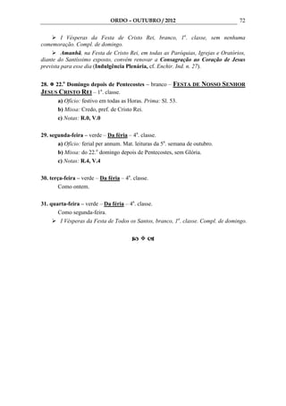 ORDO – OUTUBRO / 2012                              72

         I Vésperas da Festa de Cristo Rei, branco, 1a. classe, sem nenhuma
comemoração. Compl. de domingo.
         Amanhã, na Festa de Cristo Rei, em todas as Paróquias, Igrejas e Oratórios,
diante do Santíssimo exposto, convém renovar a Consagração ao Coração de Jesus
prevista para esse dia (Indulgência Plenária, cf. Enchir. Ind. n. 27).


28. 22.o Domingo depois de Pentecostes – branco – FESTA DE NOSSO SENHOR
JESUS CRISTO REI – 1a. classe.
     a) Ofício: festivo em todas as Horas. Prima: Sl. 53.
     b) Missa: Credo, pref. de Cristo Rei.
     c) Notas: R.0, V.0

29. segunda-feira – verde – Da féria – 4a. classe.
       a) Ofício: ferial per annum. Mat. leituras da 5a. semana de outubro.
       b) Missa: do 22.o domingo depois de Pentecostes, sem Glória.
       c) Notas: R.4, V.4

30. terça-feira – verde – Da féria – 4a. classe.
        Como ontem.

31. quarta-feira – verde – Da féria – 4a. classe.
       Como segunda-feira.
        I Vésperas da Festa de Todos os Santos, branco, 1a. classe. Compl. de domingo.
 