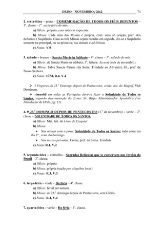 ORDO – NOVEMBRO / 2012                                74

2. sexta-feira – preto – COMEMORAÇÃO DE TODOS OS FIÉIS DEFUNTOS –
1a. classe – 1a. sexta-feira do mês.
        a) Ofício: próprio, com rubricas especiais.
        b) Missa: Cada uma das Missas é própria, com: uma só oração, pref. dos
defuntos e Seqüência. Caso as três Missas sejam rezadas em seguida, diz-se a Seqüência
somente na principal, ou na primeira; nas demais é ad libitum.
        c) Notas: V.0

3. sábado – branco – Sancta Maria in Sabbato – 4a. classe – 1o. sábado do mês.
       a) Ofício: de Sancta Maria in sabbato; 3a. leitura: Accessi (mês de novembro).
       b) Missa: Salve Sancta Parens (da Ssma. Trindade ao Advento), Gl., pref. de
Nossa Senhora.
       c) Notas: ICM, R.4, V.4

        I Vésperas do 23.o Domingo depois de Pentecostes, verde: ant. do Magnif. Vidi
Dominum.
        Amanhã em todas as Paróquias deve-se fazer a Solenidade de Todos os
Santos, segundo determinação do Exmo. Sr. Bispo Administrador Apostólico (ver
Introdução do Ordo, pg. 11).

4. 23.o DOMINGO DEPOIS DE PENTECOSTES (1.o de novembro) – verde – 2a.
classe – SOLENIDADE DE TODOS OS SANTOS.
        a) Ofício: Mat. leit. do Livro de Ezequiel.
        b) Missa:
         • Nas missas com o povo: Solenidade de Todos os Santos: tudo como no
     dia 1º., com. do domingo.
         • Nas missas privadas: Credo, pref. da Ssma. Trindade.
       c) Notas:R.1, V.2

5. segunda-feira – vermelho – Sagradas Relíquias que se conservam nas Igrejas do
Brasil – 3a. classe.
       a) Ofício: próprio.
       b) Missa: própria (seção pro aliquibus locis).
       c) Notas: R.3, V.3

6. terça-feira – verde – Da féria – 4a. classe.
        a) Ofício: ferial per annum.
        b) Missa: do 23.o domingo depois de Pentecostes, sem Glória.
        c) Notas: R.4, V.4

7. quarta-feira – verde – Da féria – 4a. classe.
 