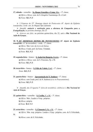 ORDO – NOVEMBRO / 2012                                 76

17. sábado – vermelho – Ss. Roque Gonzáles e Comp. Mm. – 3a. classe.
       a) Ofício e Missa: com. de S. Gregório Taumaturgo, B. e Conf.
       b) Notas: R.3, V.3

         I Vésperas do 25o. Domingo depois de Pentecostes (6o. depois da Epifania
transferido), verde: ant. do Magnif. Qui caelorum.
         Amanhã, anúncio e motivação para a abertura da Campanha para a
Evangelização, no próximo domingo, dia 25.
         Avise-se aos fiéis: na próxima quinta-feira, dia 22, será o Dia Nacional de
Ação de Graças.

18.    25.o DOMINGO DEPOIS DE PENTECOSTES (6o. depois da Epifania
transferido - 4.o de novembro) – verde – 2a. classe.
       a) Ofício: Mat. Leit. do Livro de Oséias.
       b) Missa: Credo, pref. da Ssma. Trindade.
       c) Notas: R.1, V.2

19. segunda-feira – branco – S. Isabel da Hungria, Rainha – 3a. classe.
       a) Ofício e Missa: com. de S. Ponciano, Pp. e M.
       b) Notas: R.3, V.3

20. terça-feira – branco – S. Félix de Valois, Conf. – 3a. classe.
        Notas: R.3, V.3

21. quarta-feira – branco – Apresentação de N. Senhora – 3a. classe.
       a) Missa: sem Credo; pref. de N. Senhora (et te in Praesentatione).
       b) Notas: R.3, V.3

       Amanhã, dia 22 (quarta 5ª. feira de novembro), celebra-se o Dia Nacional de
Ação de Graças.

22. quinta-feira – vermelho – S. Cecília, V. e M. – 3a. classe.
       a) Ofício: Mat., Laudes e Vésp.: próprias.
       b) Missa: própria.
       c) Notas: R.3, V.3

23. sexta-feira – vermelho – S. Clemente I, Pp. e M. – 3a. classe.
       a) Ofício: Mat. resp. próprios. Laudes e Vésp.: próprias, com. de S. Felicidade,
M.
       b) Missa: com. de S. Felicidade.
 