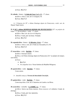 ORDO – NOVEMBRO / 2012                               77

       c) Notas: R.3, V.3

24. sábado – branco – S. João da Cruz, Conf. e D. – 3a. classe.
       a) Ofício e Missa: com. de S. Crisógono, M.
       b) Notas: R.3, V.3

        I Vésperas do 26o. e último Domingo depois de Pentecostes, verde: ant. do
Magnif. Super muros.

25. 26.o e último DOMINGO DEPOIS DE PENTECOSTES (24o. no próprio do
tempo - 5.o de novembro) – verde – 2a. classe.
       a) Ofício: Mat. Leit. do Livro de Miquéias.
       b) Missa: Credo, pref. da Ssma. Trindade.
       c) Notas: R.1, V.2

26. segunda-feira – branco – S. Silvestre, Abade – 3a. classe.
       a) Ofício e Missa: com. de S. Pedro de Alexandria, B. e M.
       b) Notas: R.3, V.3

27. terça-feira – verde – Da féria – 4a. classe.
        a) Ofício: ferial per annum.
        b) Missa: do Último domingo depois de Pentecostes (24.° no próprio do tempo),
sem Glória.
        c) Notas:
           •   R.4, V.4
           •   Pro aliquibus locis: Nossa Senhora da Medalha Milagrosa.

28. quarta-feira – verde – Da féria – 3a. classe.
       Como ontem.

        Amanhã começa a Novena da Imaculada Conceição.

29. quinta-feira – verde – Da féria – 3a. classe.
       Como terça-feira. Com. de S. Saturnino em Laudes e na Missa.

30. sexta-feira – vermelho – S. ANDRÉ, Ap. – 2a. classe.
       a) Ofício: festivo nas Horas maiores. Horas menores: of. ordinário. Compl. de
domingo.
       b) Missa: Credo, pref. dos Apóstolos.
       c) Notas: R.2, V.2
 