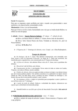 ORDO – DEZEMBRO / 2012                                   79


                                     DEZEMBRO
                                 INTENÇÕES DO
                             APOSTOLADO DA ORAÇÃO

Geral: Os migrantes.
Para que os migrantes sejam acolhidos por todo o mundo com generosidade e amor
autênticos, em especial pelas comunidades cristãs.
Missionária: Cristo, Luz da Humanidade.
Para que Cristo se revele a toda a humanidade com a luz que se irradia desde Belém e se
reflete no rosto da Igreja.

1. sábado – branco – Sancta Maria in Sabbato – 4a. classe – 1o. sábado do mês.
       a) Ofício: de Sancta Maria in sabbato; 3a. leitura: Bonus (mês de dezembro).
       b) Missa: Salve Sancta Parens (da Ssma. Trindade ao Advento), Gl., pref. de
Nossa Senhora.
       c) Notas: ICM, R.4, V.4

          I Vésperas do 1.° Domingo do Advento, roxo. Compl.: ant. Alma Redemptoris.


                                    Tempo do Advento
                                a
      a) Os domingos: são de 1 . classe. Não admitem comemoração, nem solenidade, nem
festa, exceto a festa da Imaculada Conceição. As festas de 1a. classe que ocorrerem, são
transferidas para a segunda-feira, com comemoração nas II Vésperas do domingo.
     b) As férias do Advento: não admitem Missa votiva de 4a. classe, nem a quotidiana dos
defuntos.
     c) Missa ferial: não há Glória, nem Aleluia.
    d) Comemoração da féria: é privilegiada. Faz-se antes de todas as outras em Laudes,
Vésperas e em todas as Missas, mesmo cantadas.
     e) Prefácio do Advento: deve ser usado em todas as missas no tempo e nas demais missas
que não tiverem prefácio próprio. Este prefácio encontra-se no suplemento de alguns missais
(edição de 1962). Na falta deste, usa-se o prefácio da Ssma. Trindade aos domingos e, nos
demais dias que não tiverem prefácio próprio, o pref. comum.
     f) Nos domingos e férias: o órgão só é permitido para acompanhar o canto e proibi-se o
uso de flores (salvo no 3o. domingo).
     g) A partir da tarde do sábado: fecha-se a solenidade das núpcias. Admoeste-se aos
esposos que se abstenham de demasiada pompa.


          Amanhã lembre-se aos fiéis que a festa da Imaculada Conceição é dia santo de
guarda.

2.   PRIMEIRO DOMINGO DO ADVENTO – roxo – 1a. classe.
     a) Ofício: próprio do tempo do advento. Laudes I. Horas menores e Vésperas: antif.
e cap. próprios.
 