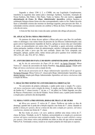 8

        Segundo o cânon 1246 § 2, a CNBB, em sua Legislação Complementar,
transferiu os seguintes dias santos para o domingo: Epifania, Ascensão, Assunção de
Nossa Senhora, São Pedro e São Paulo, Todos os Santos. Por este motivo, segundo
determinação do Exmo. Sr. Bispo Administrador Apostólico, embora façamos a
celebração litúrgica destas festas nos dias correspondentes, todos os Srs. Padres deverão
fazer a solenidade externa das mesmas no domingo seguinte, para proveito dos fiéis. A
solenidade externa consiste somente em celebrar a Missa da festa. O Ofício permanece
o do dia em curso.
        A festa de São José não é mais dia santo: portanto não obriga sob preceito.

III. APLICAÇÃO DA MISSA PRO POPULO
        Os pastores de almas devem aplicar a Missa pelo povo que lhes foi confiado,
todos os domingos e nas outras festas de preceito de sua Diocese (Administração); mas
quem estiver legitimamente impedido de fazê-lo, aplique-as nesses dias por intermédio
de outro, ou pessoalmente em outros dias. O sacerdote a quem estiverem confiadas
várias paróquias, também a título de administração, satisfaz à obrigação aplicando uma
só missa por todo o povo que lhe está confiado. Quem não tiver cumprido esta
obrigação, aplique, quanto antes, tantas missas pelo povo quantas tiver omitido (cân.
388 a 534; cfr. cân. 914, 427 §1, 540§1).

IV. ANIVERSÁRIO DO PAPA E DO BISPO ADMINISTRADOR APOSTÓLICO
       a) No dia do aniversário do Papa (19 de abril): na Igreja Principal: Missa
Votiva (2a. classe) do aniversário do Sumo Pontífice. Nas demais Igrejas: oração pelo
Papa sub única conclusione com a oração do dia.
       b) No dia do aniversário do Sr. Bispo Administrador Apostólico (18 de agosto):
Na Igreja Principal: Missa Votiva (2a. classe) pelo Bispo Administrador Apostólico. Nas
demais Igrejas: oração pelo Bispo Administrador Apostólico sub única conclusione com
a oração da Missa.

V. ORAÇÃO PRO SEIPSO NO ANIVERSÁRIO DA ORDENAÇÃO
       No aniversário da própria ordenação, o padre pode rezar a oração Pro seipso,
sub única conclusione com a oração da missa. A oração, porém, é proibida: nas festas
do Senhor de 1a. classe (exceto 1o. de jan. e 1o. de julho), no Tríduo Sagrado, nos dias
de Páscoa e Pentecostes e no dia de Finados. Nesse último caso, o padre pode transferir
a oração para o primeiro dia desimpedido.

VI. MISSA VOTIVA PRO SPONSIS, BODAS DE PRATA E DE OURO
       a) Missa pro sponsis: É votiva de 2a. classe. Proíbe-se em todos os dias de
domingo, quando não se pode dar a bênção nupcial e nas festas de 1a. classe. Quando se
proíbe a missa pro sponsis, diz-se a missa do dia com a oração pro sponsis, sub única
conclusione, mesmo nas festas de 1a. classe.
       b) Nas bodas de prata e de ouro: pode-se celebrar uma missa votiva de 2a.
classe da Ssma. Trindade, ou de N. Senhora, acrescentando-se a oração pro gratiarum
actione sub única conclusione com a primeira oração. Nunca se pode celebrar a missa
pro sponsis. Esta missa votiva está proibida em todos os dias em que estiver marcado
V.0 ou V.1. Terminada a missa, rezam-se as orações próprias do ritual para os esposos.
 