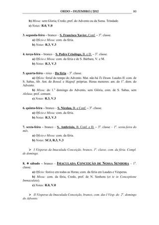 ORDO – DEZEMBRO / 2012                               80

    b) Missa: sem Gloria; Credo; pref. do Advento ou da Ssma. Trindade.
    c) Notas: R.0, V.0

3. segunda-feira – branco – S. Francisco Xavier, Conf. – 3a. classe.
       a) Ofício e Missa: com. da féria.
       b) Notas: R.3, V.3

4. terça-feira – branco – S. Pedro Crisólogo, B. e D. – 3a. classe.
        a) Ofício e Missa: com. da féria e de S. Bárbara, V. e M.
        b) Notas: R.3, V.3

5. quarta-feira – roxo – Da féria – 3a. classe.
       a) Ofício: ferial do tempo do Advento. Mat. não há Te Deum. Laudes II: com. de
S. Sabas, Ab. Ant. do Bened. e Magnif. próprias. Horas menores: ant. do 1o. dom. do
Advento.
       b) Missa: do 1.o domingo do Advento, sem Glória, com. de S. Sabas, sem
Aleluia; pref. comum.
       c) Notas: R.3, V.3

6. quinta-feira – branco – S. Nicolau, B. e Conf. – 3a. classe.
       a) Ofício e Missa: com. da féria.
       b) Notas: R.3, V.3

7. sexta-feira – branco – S. Ambrósio, B. Conf. e D. – 3a. classe – 1a. sexta-feira do
mês.
       a) Ofício e Missa: com. da féria.
       b) Notas: SCJ, R.3, V.3

       I Vésperas da Imaculada Conceição, branco, 1a. classe, com. da féria. Compl.
de domingo.


8.    sábado – branco – IMACULADA CONCEIÇÃO DE NOSSA SENHORA – 1a.
classe.
        a) Ofício: festivo em todas as Horas; com. da féria em Laudes e Vésperas.
        b) Missa: com. da féria, Credo, pref. de N. Senhora (et te in Conceptione
Immaculata).
        c) Notas: R.0, V.0

       II Vésperas da Imaculada Conceição, branco, com. das I Vésp. do 2o. domingo
do Advento.
 