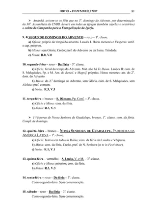 ORDO – DEZEMBRO / 2012                                  81

         Amanhã, avisem-se os fiéis que no 3o. domingo do Advento, por determinação
     a
da 36 . Assembléia da CNBB, haverá em todas as Igrejas (também capelas e oratórios)
a coleta da Campanha para a Evangelização da Igreja.

9.   SEGUNDO DOMINGO DO ADVENTO – roxo – 1a. classe.
     a) Ofício: próprio do tempo do advento. Laudes I. Horas menores e Vésperas: antif.
e cap. próprios.
     b) Missa: sem Gloria; Credo; pref. do Advento ou da Ssma. Trindade.
     c) Notas: R.0, V.0

10. segunda-feira – roxo – Da féria – 3a. classe.
       a) Ofício: ferial do tempo do Advento. Mat. não há Te Deum. Laudes II: com. de
S. Melquíades, Pp. e M. Ant. do Bened. e Magnif. próprias. Horas menores: ant. do 2o.
dom. do Advento.
       b) Missa: do 2.o domingo do Advento, sem Glória, com. de S. Melquíades, sem
Aleluia; pref. comum.
       c) Notas: R.3, V.3

11. terça-feira – branco – S. Dâmaso, Pp. Conf. – 3a. classe.
        a) Ofício e Missa: com. da féria.
        b) Notas: R.3, V.3

       I Vésperas de Nossa Senhora de Guadalupe, branco, 1a. classe, com. da féria.
Compl. de domingo.


12. quarta-feira – branco – NOSSA SENHORA DE GUADALUPE, PADROEIRA DA
AMÉRICA LATINA – 1a. classe.
         a) Ofício: festivo em todas as Horas; com. da féria em Laudes e Vésperas.
         b) Missa: com. da féria, Credo, pref. de N. Senhora (et te in Festivitate).
         c) Notas: R.1, V.1

13. quinta-feira – vermelho – S. Luzia, V. e M. – 3a. classe.
       a) Ofício e Missa: próprios; com. da féria.
       b) Notas: R.3, V.3

14. sexta-feira – roxo – Da féria – 3a. classe.
       Como segunda-feira. Sem comemoração.

15. sábado – roxo – Da féria – 3a. classe.
       Como segunda-feira. Sem comemoração.
 