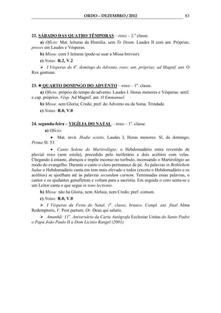 ORDO – DEZEMBRO / 2012                                  83



22. SÁBADO DAS QUATRO TÊMPORAS – roxo – 2.a classe.
     a) Ofício: Mat. leituras da Homilia, sem Te Deum. Laudes II com ant. Próprias;
preces em Laudes e Vésperas.
     b) Missa: com 5 leituras (pode-se usar a Missa brevior).
     c) Notas: R.2, V.2
         I Vésperas do 4o. domingo do Advento, roxo; ant. próprias; ad Magnif. ant. O
Rex gentium.

23.    QUARTO DOMINGO DO ADVENTO – roxo – 1a. classe.
     a) Ofício: próprio do tempo do advento. Laudes I. Horas menores e Vésperas: antif.
e cap. próprios. Vésp. Ad Magnif. ant. O Emmanuel.
     b) Missa: sem Gloria; Credo; pref. do Advento ou da Ssma. Trindade.
     c) Notas: R.0, V.0

24. segunda-feira – VIGÍLIA DO NATAL – roxo – 1a. classe.
       a) Ofício:
          • Mat. invit. Hodie scietis. Laudes I, Horas menores: Sl. de domingo;
Prima Sl. 53.
           • Canto Solene do Martirológio: o Hebdomadário entra revestido de
pluvial roxo (sem estola), precedido pelo turiferário e dois acólitos com velas.
Chegando à estante, abençoa e impõe incenso no turíbulo, incensando o Martirológio ao
modo do evangelho. Durante o canto o clero permanece de pé. Às palavras in Bethlehem
Iudae o Hebdomadário canta em tom mais elevado e todos (exceto o Hebdomadário e os
acólitos) se ajoelham até às palavras secundum carnem. Terminadas essas palavras, o
cantor e os ajudantes genufletem e voltam para a sacristia. Em seguida o coro senta-se e
um Leitor canta o que segue in tono lectionis.
     b) Missa: não há Gloria, nem Aleluia, nem Credo; pref. comum.
     c) Notas: R.0, V.0
         I Vésperas da Festa do Natal, 1a. classe, branco. Compl. ant. final Alma
Redemptoris, V. Post partum; Or. Deus qui salutis.
         Amanhã: 11o. Aniversário da Carta Autógrafa Ecclesiae Unitas do Santo Padre
o Papa João Paulo II a Dom Licinio Rangel (2001).
 