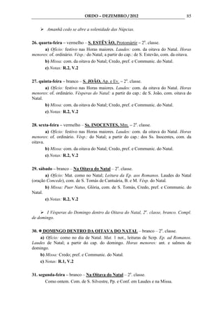ORDO – DEZEMBRO / 2012                                   85

        Amanhã cedo se abre a solenidade das Núpcias.

26. quarta-feira – vermelho – S. ESTÊVÃO, Protomártir – 2a. classe.
       a) Ofício: festivo nas Horas maiores. Laudes: com. da oitava do Natal. Horas
menores: of. ordinário. Vésp.: do Natal; a partir do cap.: de S. Estevão, com. da oitava.
       b) Missa: com. da oitava do Natal; Credo, pref. e Communic. do Natal.
       c) Notas: R.2, V.2

27. quinta-feira – branco – S. JOÃO, Ap. e Ev. – 2a. classe.
       a) Ofício: festivo nas Horas maiores. Laudes: com. da oitava do Natal. Horas
menores: of. ordinário. Vésperas do Natal: a partir do cap.: de S. João, com. oitava do
Natal.
       b) Missa: com. da oitava do Natal; Credo, pref. e Communic. do Natal.
       c) Notas: R.2, V.2

28. sexta-feira – vermelho – Ss. INOCENTES, Mm. – 2a. classe.
        a) Ofício: festivo nas Horas maiores. Laudes: com. da oitava do Natal. Horas
menores: of. ordinário. Vésp.: do Natal; a partir do cap.: dos Ss. Inocentes, com. da
oitava.
        b) Missa: com. da oitava do Natal; Credo, pref. e Communic. do Natal.
        c) Notas: R.2, V.2

29. sábado – branco – Na Oitava do Natal – 2a. classe.
       a) Ofício: Mat. como no Natal; Leitura da Ep. aos Romanos. Laudes do Natal
(oração Concede), com. de S. Tomás de Cantuária, B. e M. Vésp. do Natal.
       b) Missa: Puer Natus, Glória, com. de S. Tomás, Credo, pref. e Communic. do
Natal.
       c) Notas: R.2, V.2

       I Vésperas do Domingo dentro da Oitava do Natal, 2a. classe, branco. Compl.
de domingo.

30.  DOMINGO DENTRO DA OITAVA DO NATAL – branco – 2a. classe.
    a) Ofício: como no dia de Natal. Mat. 1 not., leituras de Scrp. Ep. ad Romanos.
Laudes de Natal; a partir do cap. do domingo. Horas menores: ant. e salmos de
domingo.
    b) Missa: Credo; pref. e Communic. do Natal.
    c) Notas: R.1, V.2

31. segunda-feira – branco – Na Oitava do Natal – 2a. classe.
       Como ontem. Com. de S. Silvestre, Pp. e Conf. em Laudes e na Missa.
 