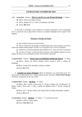 ORDO – Extrato de JANEIRO / 2013                                  87


                        EXTRATO DE JANEIRO DE 2013

1.     terça-feira – branco – OITAVA DO NATAL DE NOSSO SENHOR– 1a. classe.
       d) Oficio: festivo em todas as horas.
       e) Missa: própria: Gl., Cr., Pref. e Communic. do Natal.
       f) Notas: R.0, V.0.

        Em todos os domingos, antes da Missa conventual, paroquial, ou de comunidade,
faz-se a aspersão com a água benta. Canta-se a antífona Asperges me (T. pascal: Vidi
aquam).


                               Durante o Tempo do Natal:

       e) Diz-se Glória mesmo nas missas da féria.
        f) Diz-se o Prefácio do Natal (não o Communicantes) até o dia 5 de janeiro, exceto nas
missas que tenham prefácio próprio. Do dia 6 ao 13 de janeiro, diz-se o Pref. da Epifania.
        g) Proibem-se as missas quotidianas pelos defuntos de 4a. classe até o dia 13 de janeiro.
        h) No ofício do Tempo: os hinos das Horas menores e de Completas cantam-se no tom
próprio do Natal, com as doxologias comuns, até noa do dia 5 de janeiro.


2. quarta-feira – branco – FESTA DO SANTÍSSIMO NOME DE JESUS – 2a. classe.
       a) Ofício: festivo nas Horas maiores. Horas menores: antif. e salmos de
domingo.
       b) Missa: Credo, Pref. do Natal, Commun. comum.
       c) Notas: R.1, V.2.

        Amanhã na Igreja Principal: Missa de Réquiem com Absolvição pelo 10.o
aniversário de falecimento do 1.o Bispo Administrador Apostólico Dom Licinio Rangel
( 2002), transferida do dia 16/12/2011.

3. quinta-feira - branco – Da féria – 4a. classe.
        a) Ofício: Mat.: Invitat. e hino como 1o. de jan.; Leituras: Ep. ad Romanos; Te
Deum. Laudes, Horas men. e Vésp.: a partir do capítulo como 1o. de jan. (tempo do
Natal).
        b) Missa: de 1o. de jan., Gloria, sem Credo; Pref. do Natal, Communic. comum.
        c) Notas: R.3, V.4

4. sexta-feira - branco – Da féria – 4a. classe – 1ª. sexta-feira do mês.
        a) Oficio e Missa: Como ontem.
        b) Notas: SCJ, R.3, V.4
 