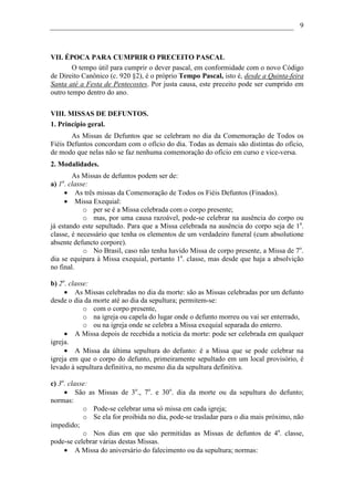 9



VII. ÉPOCA PARA CUMPRIR O PRECEITO PASCAL
        O tempo útil para cumprir o dever pascal, em conformidade com o novo Código
de Direito Canônico (c. 920 §2), é o próprio Tempo Pascal, isto é, desde a Quinta-feira
Santa até a Festa de Pentecostes. Por justa causa, este preceito pode ser cumprido em
outro tempo dentro do ano.

VIII. MISSAS DE DEFUNTOS.
1. Princípio geral.
       As Missas de Defuntos que se celebram no dia da Comemoração de Todos os
Fiéis Defuntos concordam com o ofício do dia. Todas as demais são distintas do ofício,
de modo que nelas não se faz nenhuma comemoração do ofício em curso e vice-versa.
2. Modalidades.
        As Missas de defuntos podem ser de:
   a
a) 1 . classe:
     • As três missas da Comemoração de Todos os Fiéis Defuntos (Finados).
     • Missa Exequial:
            o per se é a Missa celebrada com o corpo presente;
            o mas, por uma causa razoável, pode-se celebrar na ausência do corpo ou
já estando este sepultado. Para que a Missa celebrada na ausência do corpo seja de 1a.
classe, é necessário que tenha os elementos de um verdadeiro funeral (cum absolutione
absente defuncto corpore).
            o No Brasil, caso não tenha havido Missa de corpo presente, a Missa de 7o.
dia se equipara à Missa exequial, portanto 1a. classe, mas desde que haja a absolvição
no final.

b) 2a. classe:
     • As Missas celebradas no dia da morte: são as Missas celebradas por um defunto
desde o dia da morte até ao dia da sepultura; permitem-se:
            o com o corpo presente,
            o na igreja ou capela do lugar onde o defunto morreu ou vai ser enterrado,
            o ou na igreja onde se celebra a Missa exequial separada do enterro.
     • A Missa depois de recebida a notícia da morte: pode ser celebrada em qualquer
igreja.
     • A Missa da última sepultura do defunto: é a Missa que se pode celebrar na
igreja em que o corpo do defunto, primeiramente sepultado em um local provisório, é
levado à sepultura definitiva, no mesmo dia da sepultura definitiva.

c) 3a. classe:
     • São as Missas de 3o., 7o. e 30o. dia da morte ou da sepultura do defunto;
normas:
            o Pode-se celebrar uma só missa em cada igreja;
            o Se ela for proibida no dia, pode-se trasladar para o dia mais próximo, não
impedido;
            o Nos dias em que são permitidas as Missas de defuntos de 4a. classe,
pode-se celebrar várias destas Missas.
     • A Missa do aniversário do falecimento ou da sepultura; normas:
 