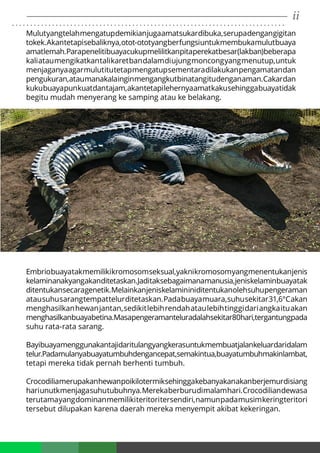 ii. . . . . . . . . . . . . . . . . . . . . . . . . . . . . . . . . . . . . . . . . . . . . . . . . . . . . . . . . . . . . . . . . . . . . . . . . . .
Mulutyangtelahmengatupdemikianjugaamatsukardibuka,serupadengangigitan
tokek.Akantetapisebaliknya,otot-ototyangberfungsiuntukmembukamulutbuaya
amatlemah.Parapenelitibuayacukupmelilitkanpitaperekatbesar(lakban)beberapa
kaliataumengikatkantalikaretbandalamdiujungmoncongyangmenutup,untuk
menjaganyaagarmulutitutetapmengatupsementaradilakukanpengamatandan
pengukuran,ataumanakalainginmengangkutbinatangitudenganaman.Cakardan
kukubuayapunkuatdantajam,akantetapilehernyaamatkakusehinggabuayatidak
begitu mudah menyerang ke samping atau ke belakang.
Embriobuayatakmemilikikromosomseksual,yaknikromosomyangmenentukanjenis
kelaminanakyangakanditetaskan.Jaditaksebagaimanamanusia,jeniskelaminbuayatak
ditentukansecaragenetik.Melainkanjeniskelamininiditentukanolehsuhupengeraman
atausuhusarangtempattelurditetaskan.Padabuayamuara,suhusekitar31,6°Cakan
menghasilkanhewanjantan,sedikitlebihrendahataulebihtinggidariangkaituakan
menghasilkanbuayabetina.Masapengeramanteluradalahsekitar80hari,tergantungpada
suhu rata-rata sarang.
Bayibuayamenggunakantajidaritulangyangkerasuntukmembuatjalankeluardaridalam
telur.Padamulanyabuayatumbuhdengancepat,semakintua,buayatumbuhmakinlambat,
tetapi mereka tidak pernah berhenti tumbuh.
Crocodiliamerupakanhewanpoikilotermiksehinggakebanyakanakanberjemurdisiang
hariunutkmenjagasuhutubuhnya.Merekaberburudimalamhari.Crocodiliandewasa
terutamayangdominanmemilikiteritoritersendiri,namunpadamusimkeringteritori
tersebut dilupakan karena daerah mereka menyempit akibat kekeringan.
 