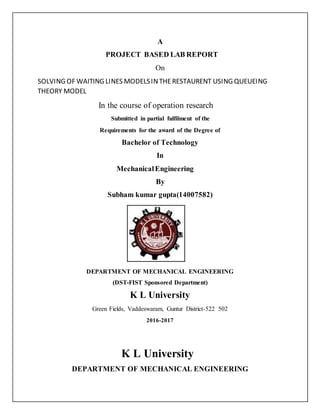 A
PROJECT BASED LAB REPORT
On
SOLVING OF WAITING LINES MODELSINTHERESTAURENT USING QUEUEING
THEORY MODEL
In the course of operation research
Submitted in partial fulfilment of the
Requirements for the award of the Degree of
Bachelor of Technology
In
MechanicalEngineering
By
Subham kumar gupta(14007582)
DEPARTMENT OF MECHANICAL ENGINEERING
(DST-FIST Sponsored Department)
K L University
Green Fields, Vaddeswaram, Guntur District-522 502
2016-2017
K L University
DEPARTMENT OF MECHANICAL ENGINEERING
 