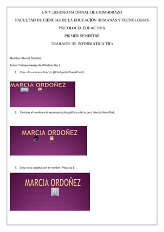UNIVERSIDAD NACIONAL DE CHIMBORAZO
FACULTAD DE CIENCIAS DE LA EDUCACIÓN HUMANAS Y TECNOLOGIAS
PSICOLOGÍA EDUACTIVA
PRIMER SEMESTRE
TRABAJOS DE INFORMATICA TICs

Nombre: Marcia Ordoñez
Tema: Trabajo manejo de Windows No.1
1. Crear dos accesos directos (Wordpad y PowerPoint).

2. Cambiar el nombre y la representación gráfica a del acceso directo WordPad.

3. Crear una carpeta con el nombre ¨Práctica 1¨

 