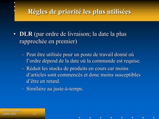 Ordonnancement
(ADM-1069) 31
Règles de priorité les plus utilisées
• DLR (par ordre de livraison; la date la plus
rapprochée en premier)
– Peut être utilisée pour un poste de travail donné où
l’ordre dépend de la date où la commande est requise.
– Réduit les stocks de produits en cours car moins
d’articles sont commencés et donc moins susceptibles
d’être en retard.
– Similaire au juste-à-temps.
 