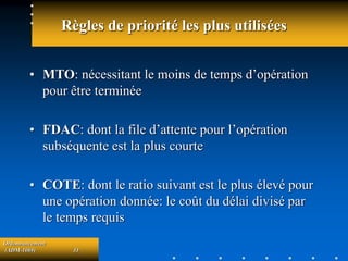 Ordonnancement
(ADM-1069) 33
Règles de priorité les plus utilisées
• MTO: nécessitant le moins de temps d’opération
pour être terminée
• FDAC: dont la file d’attente pour l’opération
subséquente est la plus courte
• COTE: dont le ratio suivant est le plus élevé pour
une opération donnée: le coût du délai divisé par
le temps requis
 