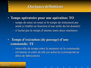 Ordonnancement
(ADM-1069) 34
Quelques définitions
• Temps opératoire pour une opération: TO
– temps de mise en route et le temps de traitement par
unité (s’établit en fonction d’une taille du lot donnée)
– n’inclut pas le temps d’attente entre deux machines
• Temps d’exécution (de passage) d’une
commande: TE
– intervalle de temps entre le moment où la commande
est lancée et celui où elle est achevée (correspond au
délai de fabrication)
 