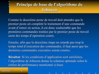 Ordonnancement
(ADM-1069) 40
Principe de base de l’algorithme de
Johnson
Comme le deuxième poste de travail doit attendre que le
premier poste ait complété le traitement d’une commande
avant d’entrer en action, il est donc souhaitable que les
premières commandes traitées par le premier poste de travail
aient des temps d’opération courts.
Ensuite, afin que la deuxième étape ne retarde pas trop le
temps total d’exécution des commandes, il faut aussi que les
dernières commandes exécutées soient courtes.
Résultat: Si les conditions d’application sont satisfaites,
l’algorithme de Johnson donne la solution optimale selon le
critère de performance mentionné ci-haut.
 