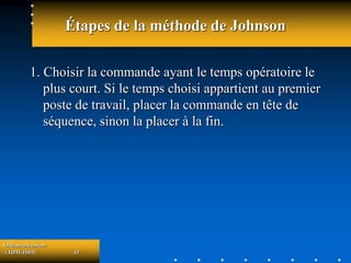 Ordonnancement
(ADM-1069) 41
Étapes de la méthode de Johnson
1. Choisir la commande ayant le temps opératoire le
plus court. Si le temps choisi appartient au premier
poste de travail, placer la commande en tête de
séquence, sinon la placer à la fin.
 