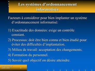 Ordonnancement
(ADM-1069) 45
Les systèmes d’ordonnancement
informatisés
Facteurs à considérer pour bien implanter un système
d’ordonnancement informatisé:
1) Exactitude des données: exige un contrôle
constant.
2) Processus: doit être bien connu et bien étudié pour
éviter des difficultés d’implantation.
3) Milieu de travail: acceptation des changements.
4) Formation du personnel.
5) Savoir quel objectif on désire atteindre.
 
