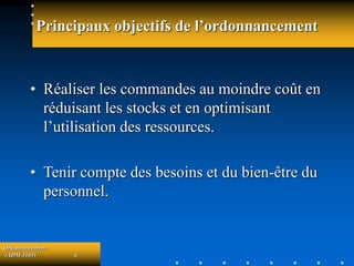 Ordonnancement
(ADM-1069) 6
Principaux objectifs de l’ordonnancement
• Réaliser les commandes au moindre coût en
réduisant les stocks et en optimisant
l’utilisation des ressources.
• Tenir compte des besoins et du bien-être du
personnel.
 