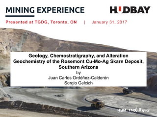 HBM
Presented at TGDG, Toronto, ON | January 31, 2017
Geology, Chemostratigraphy, and Alteration
Geochemistry of the Rosemont Cu-Mo-Ag Skarn Deposit,
Southern Arizona
by
Juan Carlos Ordóñez-Calderón
Sergio Gelcich
 