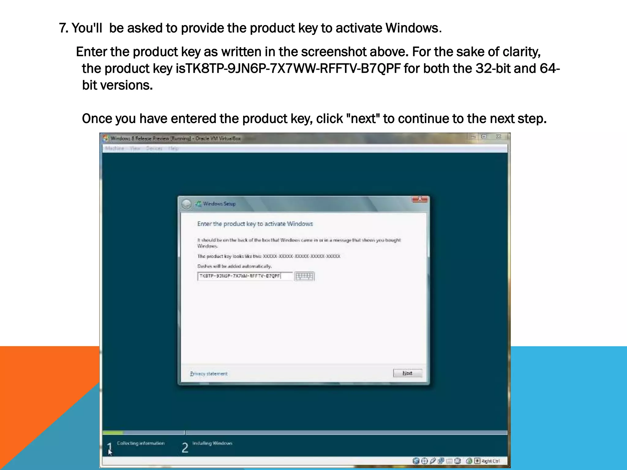 7. You'll be asked to provide the product key to activate Windows.
Enter the product key as written in the screenshot above. For the sake of clarity,
the product key isTK8TP-9JN6P-7X7WW-RFFTV-B7QPF for both the 32-bit and 64-
bit versions.
Once you have entered the product key, click "next" to continue to the next step.
 