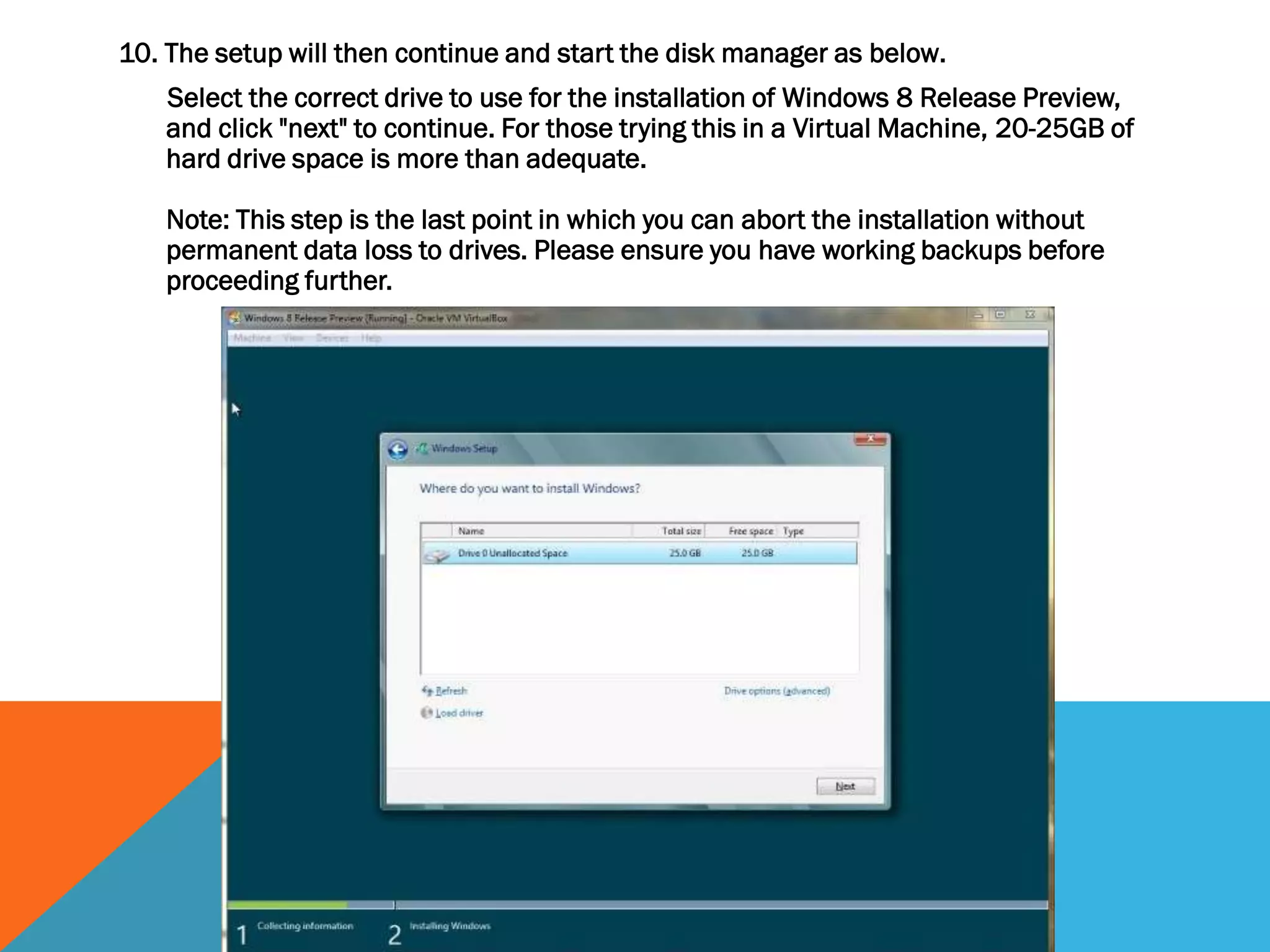 10. The setup will then continue and start the disk manager as below.
Select the correct drive to use for the installation of Windows 8 Release Preview,
and click "next" to continue. For those trying this in a Virtual Machine, 20-25GB of
hard drive space is more than adequate.
Note: This step is the last point in which you can abort the installation without
permanent data loss to drives. Please ensure you have working backups before
proceeding further.
 