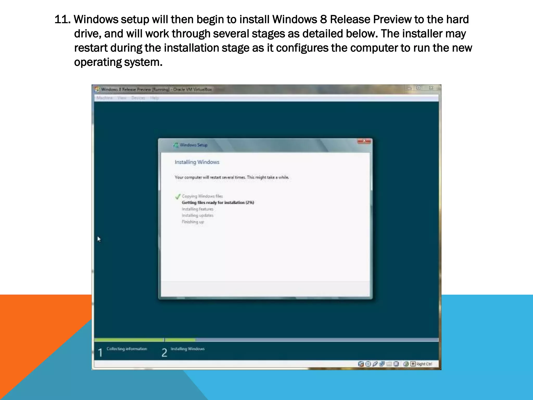 11. Windows setup will then begin to install Windows 8 Release Preview to the hard
drive, and will work through several stages as detailed below. The installer may
restart during the installation stage as it configures the computer to run the new
operating system.
 