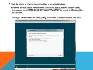 7. You'll be asked to provide the product key to activate Windows.
Enter the product key as written in the screenshot above. For the sake of clarity,
the product key isTK8TP-9JN6P-7X7WW-RFFTV-B7QPF for both the 32-bit and 64-
bit versions.
Once you have entered the product key, click "next" to continue to the next step.
 