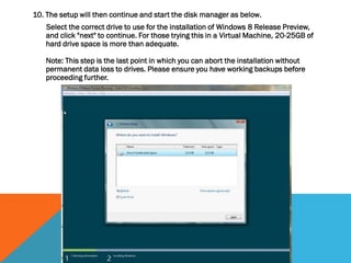 10. The setup will then continue and start the disk manager as below.
Select the correct drive to use for the installation of Windows 8 Release Preview,
and click "next" to continue. For those trying this in a Virtual Machine, 20-25GB of
hard drive space is more than adequate.
Note: This step is the last point in which you can abort the installation without
permanent data loss to drives. Please ensure you have working backups before
proceeding further.
 