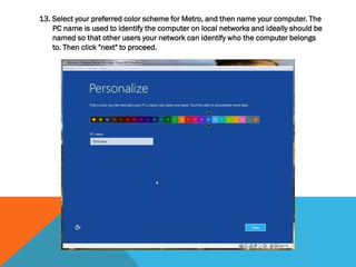 13. Select your preferred color scheme for Metro, and then name your computer. The
PC name is used to identify the computer on local networks and ideally should be
named so that other users your network can identify who the computer belongs
to. Then click "next" to proceed.
 